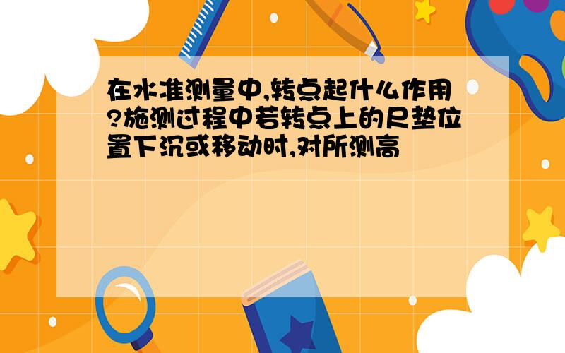 在水准测量中,转点起什么作用?施测过程中若转点上的尺垫位置下沉或移动时,对所测高