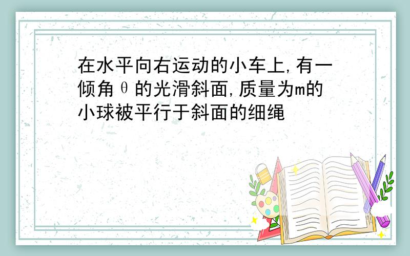 在水平向右运动的小车上,有一倾角θ的光滑斜面,质量为m的小球被平行于斜面的细绳