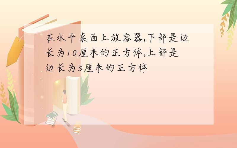 在水平桌面上放容器,下部是边长为10厘米的正方体,上部是边长为5厘米的正方体