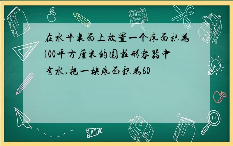 在水平桌面上放置一个底面积为100平方厘米的圆柱形容器中有水,把一块底面积为60