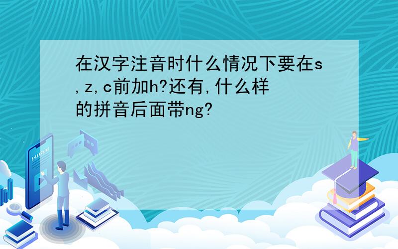 在汉字注音时什么情况下要在s,z,c前加h?还有,什么样的拼音后面带ng?