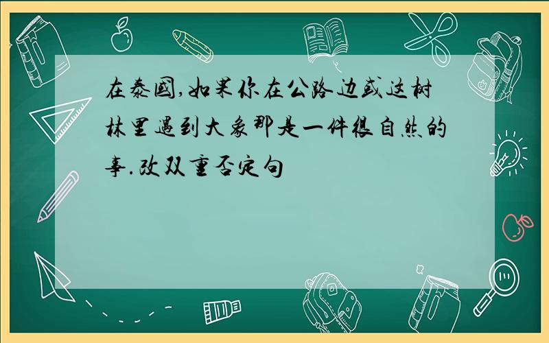 在泰国,如果你在公路边或这树林里遇到大象那是一件很自然的事.改双重否定句