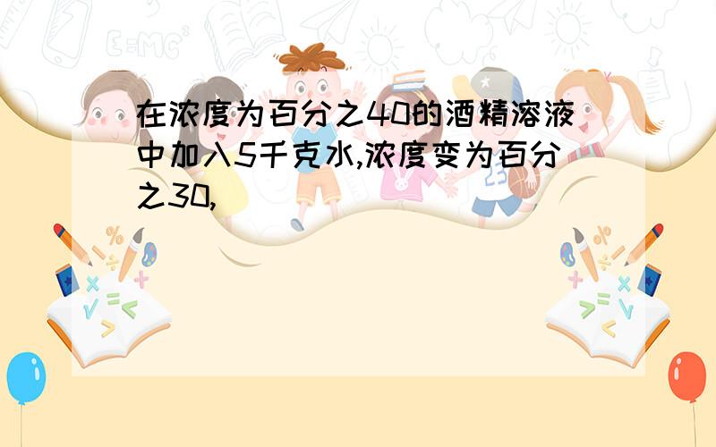 在浓度为百分之40的酒精溶液中加入5千克水,浓度变为百分之30,