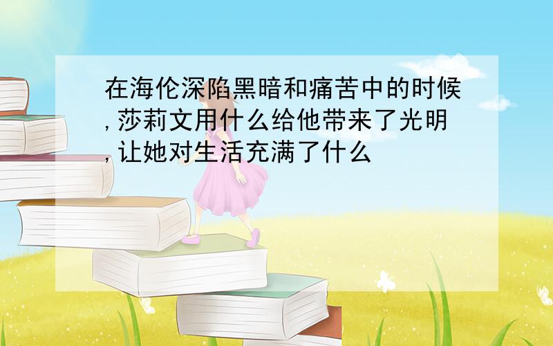 在海伦深陷黑暗和痛苦中的时候,莎莉文用什么给他带来了光明,让她对生活充满了什么