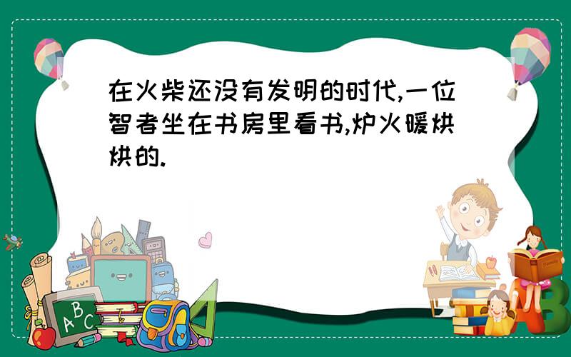 在火柴还没有发明的时代,一位智者坐在书房里看书,炉火暖烘烘的.