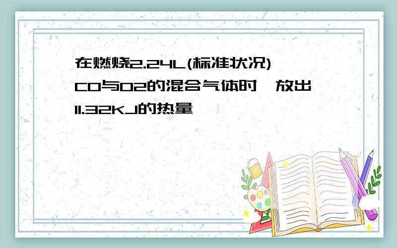 在燃烧2.24L(标准状况)CO与O2的混合气体时,放出11.32KJ的热量