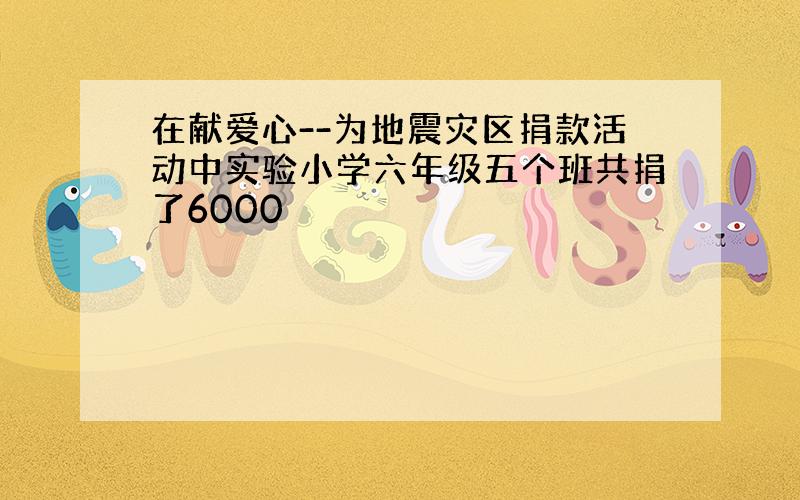 在献爱心--为地震灾区捐款活动中实验小学六年级五个班共捐了6000