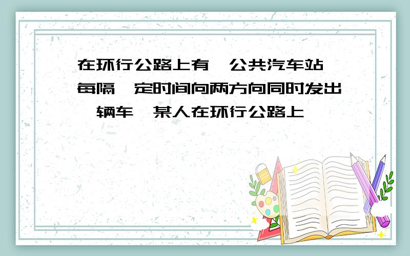 在环行公路上有一公共汽车站,每隔一定时间向两方向同时发出一辆车,某人在环行公路上