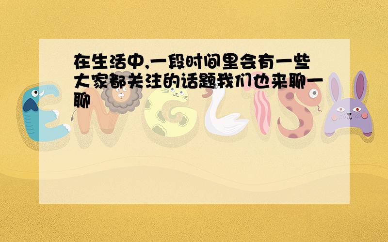 在生活中,一段时间里会有一些大家都关注的话题我们也来聊一聊