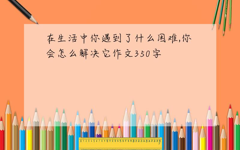 在生活中你遇到了什么困难,你会怎么解决它作文350字