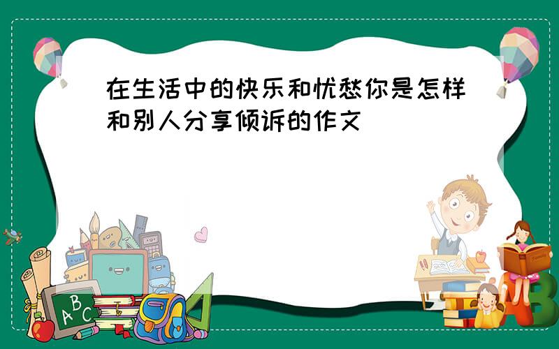 在生活中的快乐和忧愁你是怎样和别人分享倾诉的作文