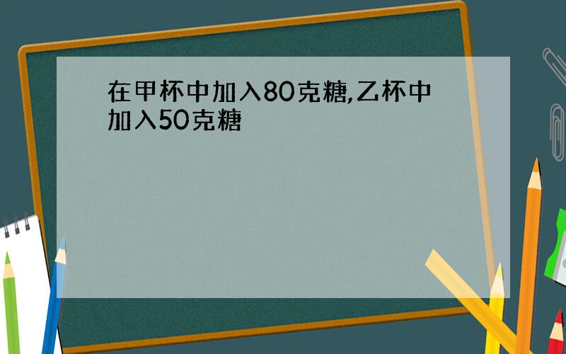 在甲杯中加入80克糖,乙杯中加入50克糖