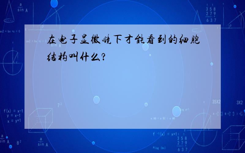 在电子显微镜下才能看到的细胞结构叫什么?