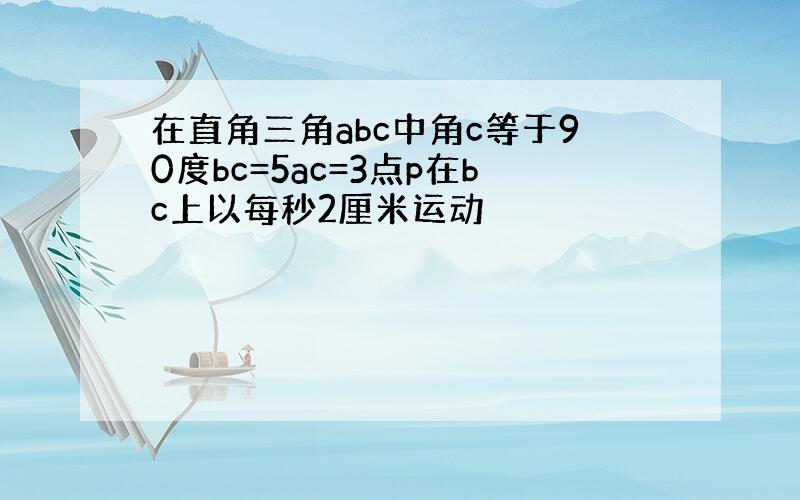 在直角三角abc中角c等于90度bc=5ac=3点p在bc上以每秒2厘米运动