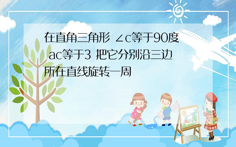 在直角三角形 ∠c等于90度 ac等于3 把它分别沿三边所在直线旋转一周