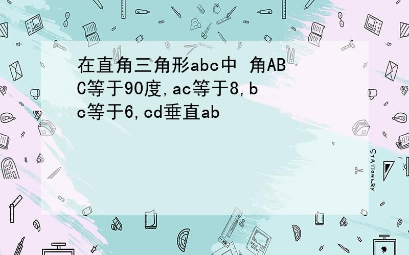 在直角三角形abc中 角ABC等于90度,ac等于8,bc等于6,cd垂直ab