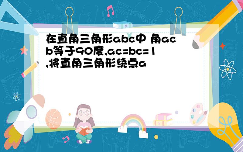 在直角三角形abc中 角acb等于90度,ac=bc=1,将直角三角形绕点a