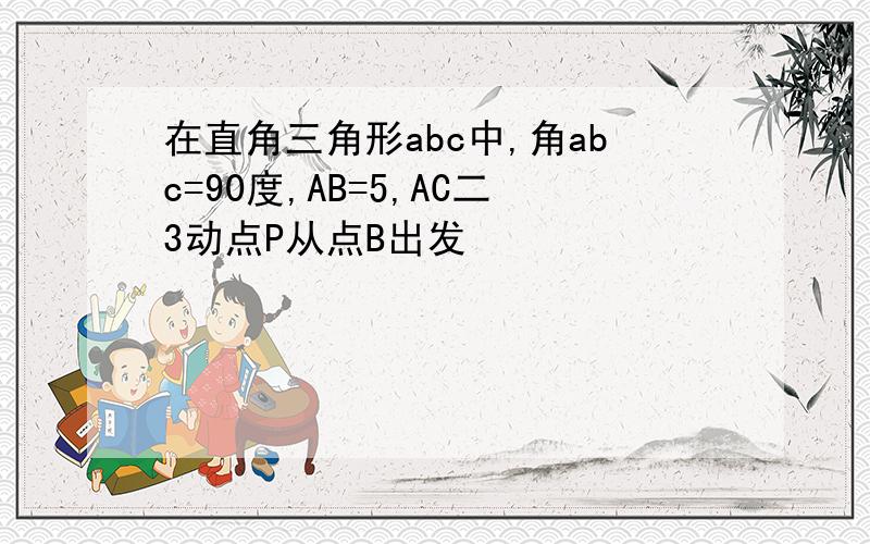 在直角三角形abc中,角abc=90度,AB=5,AC二3动点P从点B出发