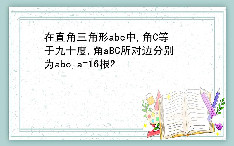 在直角三角形abc中,角C等于九十度,角aBC所对边分别为abc,a=16根2