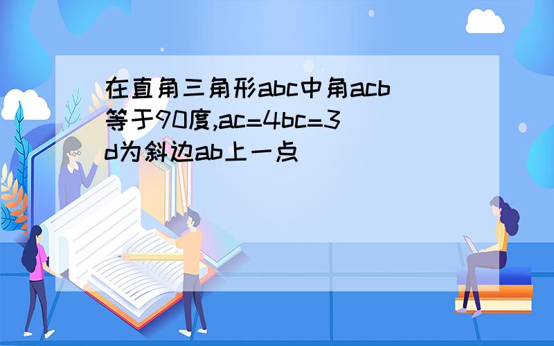 在直角三角形abc中角acb等于90度,ac=4bc=3d为斜边ab上一点