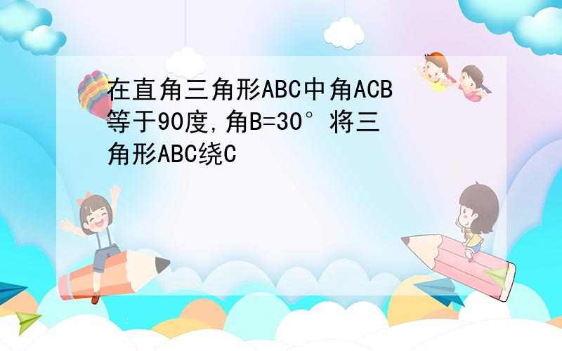 在直角三角形ABC中角ACB等于90度,角B=30°将三角形ABC绕C