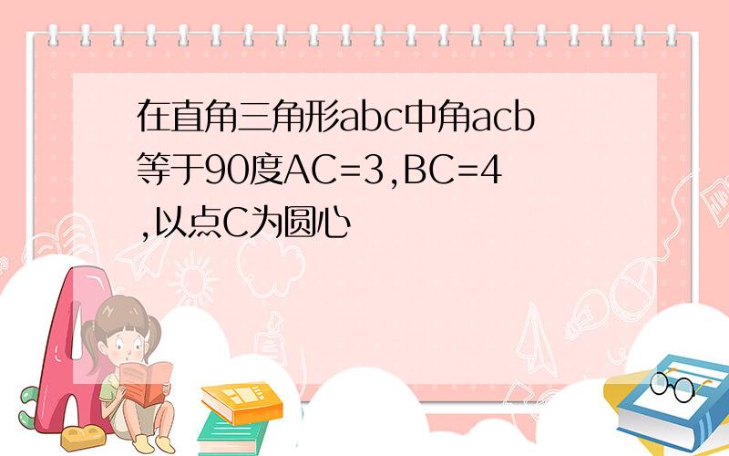 在直角三角形abc中角acb等于90度AC=3,BC=4,以点C为圆心