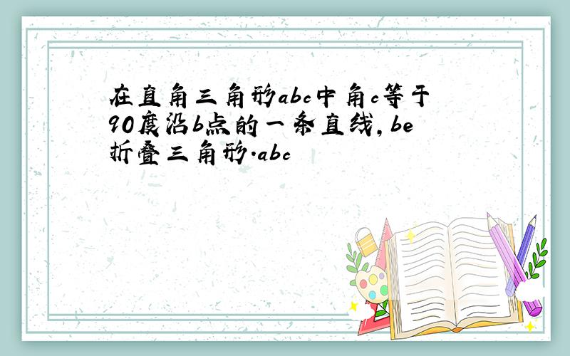 在直角三角形abc中角c等于90度沿b点的一条直线,be折叠三角形.abc