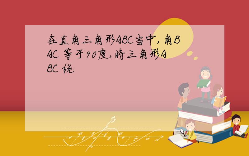 在直角三角形ABC当中,角BAC 等于90度,将三角形ABC 绕