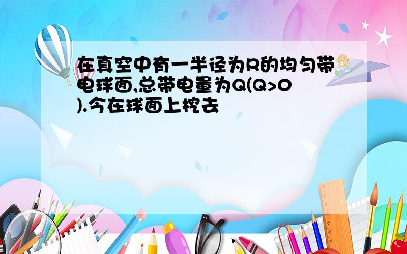 在真空中有一半径为R的均匀带电球面,总带电量为Q(Q>0).今在球面上挖去