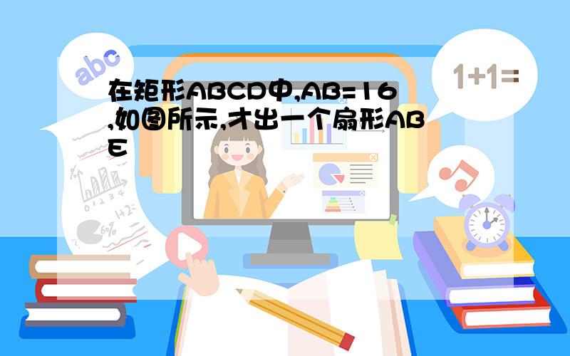 在矩形ABCD中,AB=16,如图所示,才出一个扇形ABE