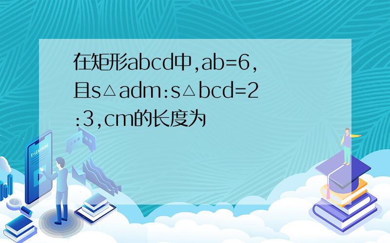 在矩形abcd中,ab=6,且s△adm:s△bcd=2:3,cm的长度为