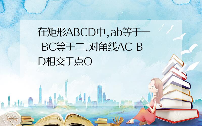 在矩形ABCD中,ab等于一 BC等于二,对角线AC BD相交于点O