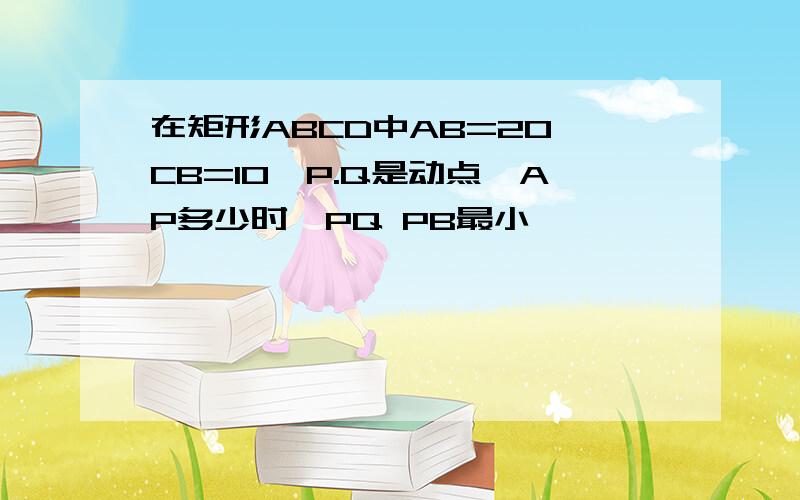 在矩形ABCD中AB=20,CB=10,P.Q是动点,AP多少时,PQ PB最小