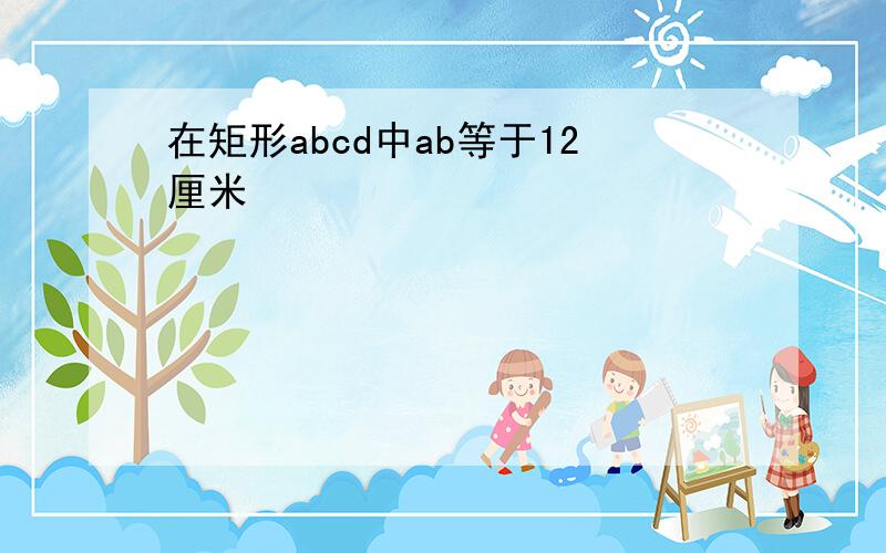 在矩形abcd中ab等于12厘米