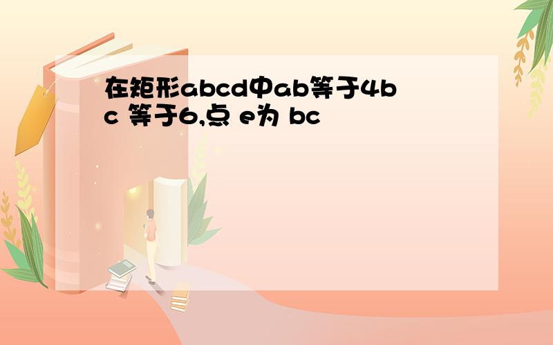 在矩形abcd中ab等于4bc 等于6,点 e为 bc