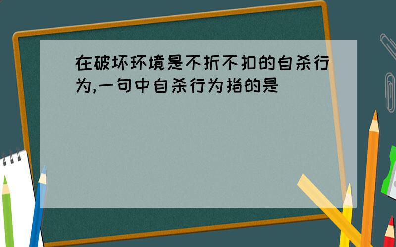 在破坏环境是不折不扣的自杀行为,一句中自杀行为指的是