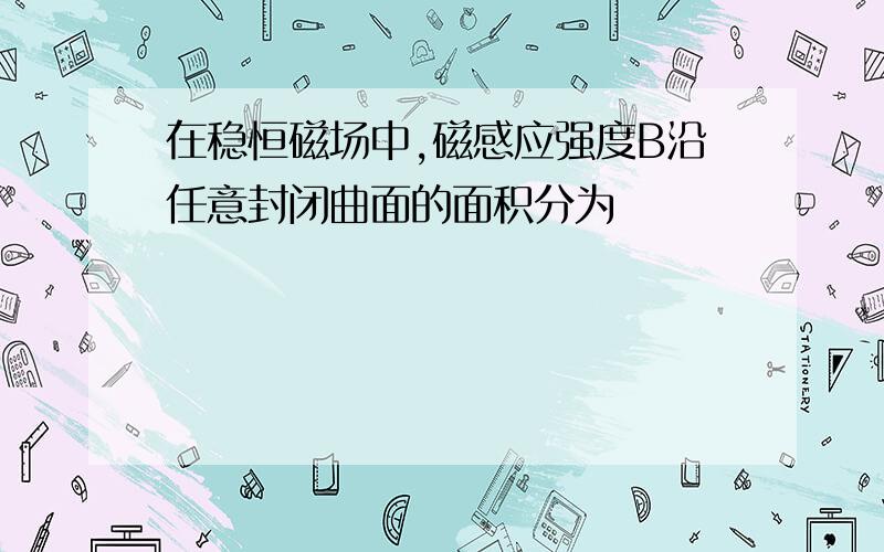 在稳恒磁场中,磁感应强度B沿任意封闭曲面的面积分为