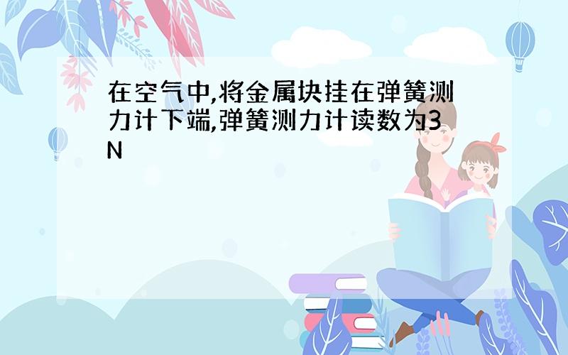 在空气中,将金属块挂在弹簧测力计下端,弹簧测力计读数为3N