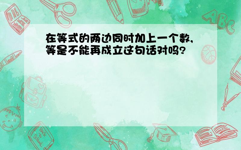 在等式的两边同时加上一个数,等是不能再成立这句话对吗?