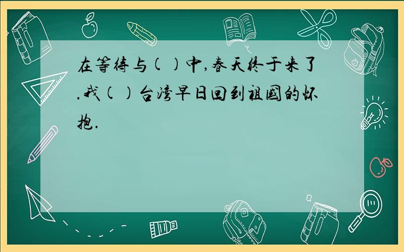 在等待与()中,春天终于来了.我()台湾早日回到祖国的怀抱.