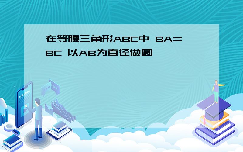 在等腰三角形ABC中 BA=BC 以AB为直径做圆