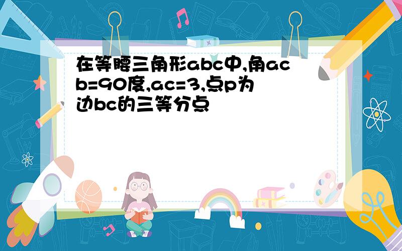 在等腰三角形abc中,角acb=90度,ac=3,点p为边bc的三等分点