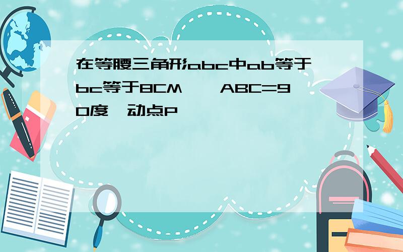 在等腰三角形abc中ab等于bc等于8CM,∠ABC=90度,动点P