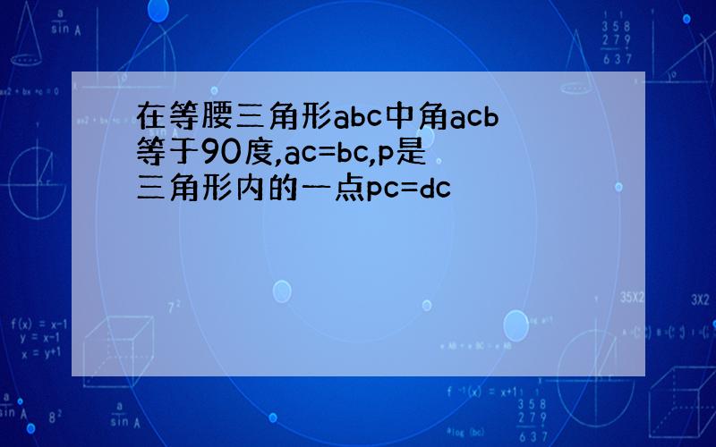 在等腰三角形abc中角acb等于90度,ac=bc,p是三角形内的一点pc=dc