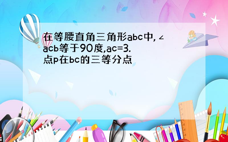 在等腰直角三角形abc中,∠acb等于90度,ac=3.点p在bc的三等分点