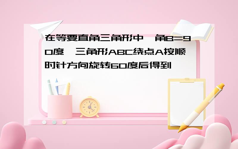 在等要直角三角形中,角B=90度,三角形ABC绕点A按顺时针方向旋转60度后得到