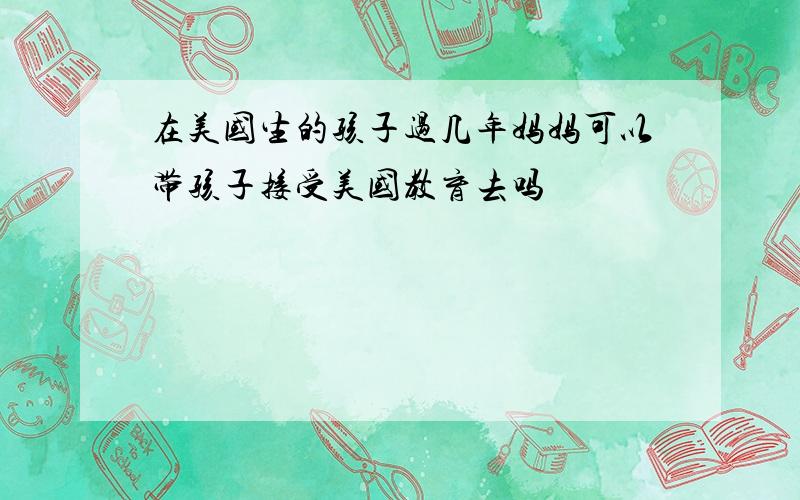 在美国生的孩子过几年妈妈可以带孩子接受美国教育去吗