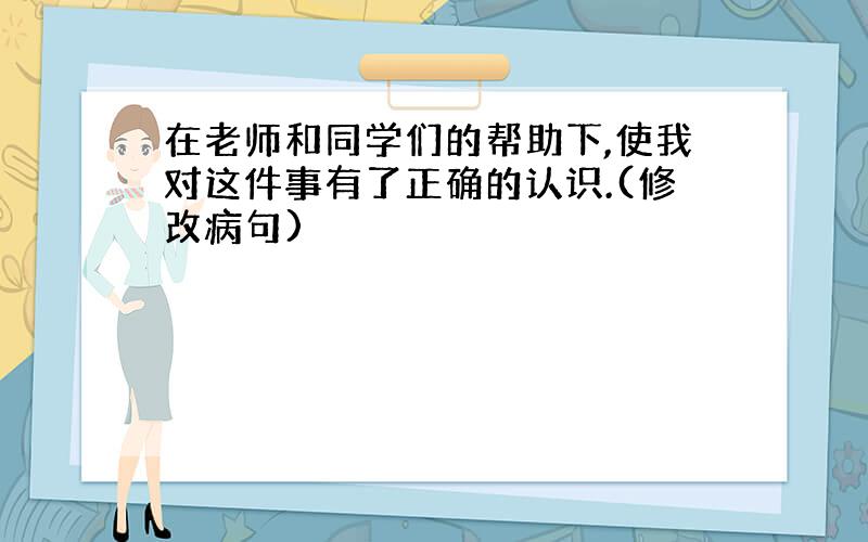 在老师和同学们的帮助下,使我对这件事有了正确的认识.(修改病句)