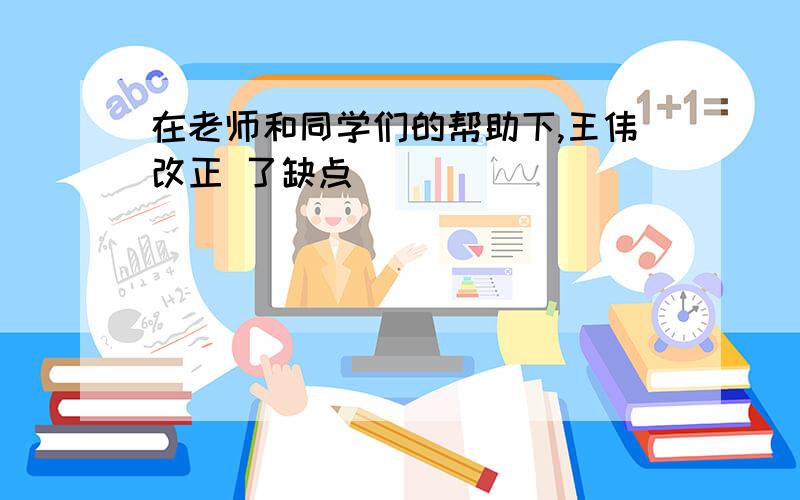 在老师和同学们的帮助下,王伟改正 了缺点