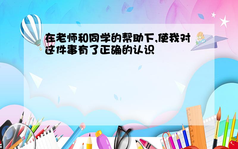 在老师和同学的帮助下,使我对这件事有了正确的认识